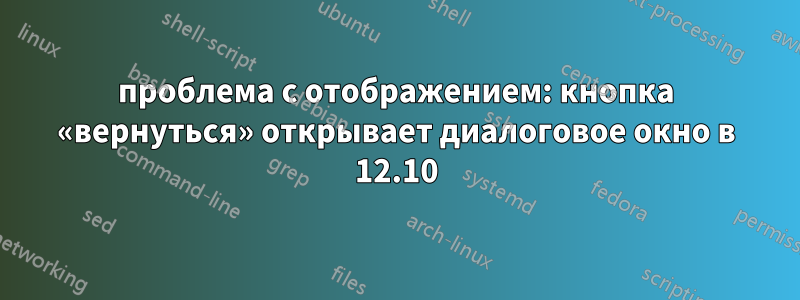 проблема с отображением: кнопка «вернуться» открывает диалоговое окно в 12.10