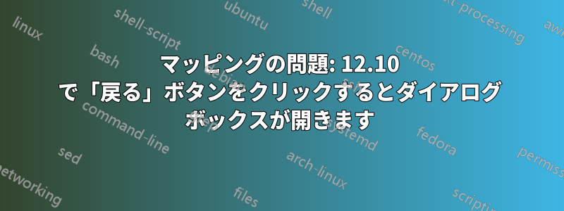 マッピングの問題: 12.10 で「戻る」ボタンをクリックするとダイアログ ボックスが開きます