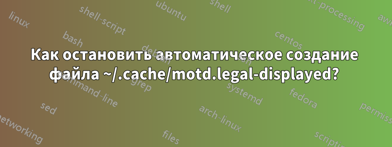 Как остановить автоматическое создание файла ~/.cache/motd.legal-displayed?