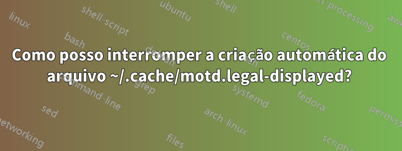 Como posso interromper a criação automática do arquivo ~/.cache/motd.legal-displayed?