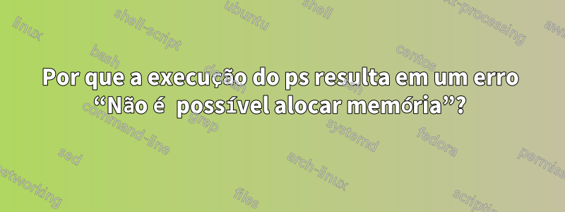 Por que a execução do ps resulta em um erro “Não é possível alocar memória”?
