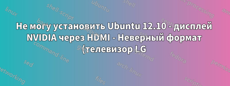 Не могу установить Ubuntu 12.10 - дисплей NVIDIA через HDMI - Неверный формат (телевизор LG)