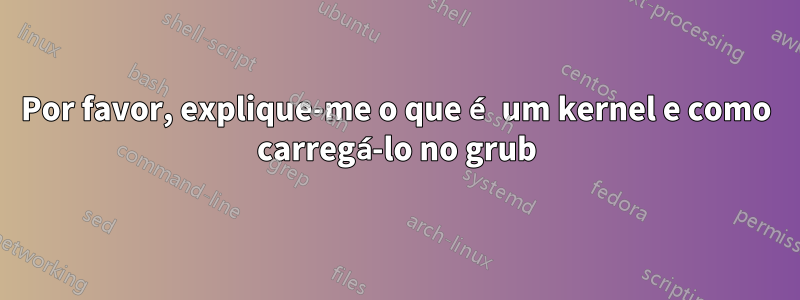 Por favor, explique-me o que é um kernel e como carregá-lo no grub