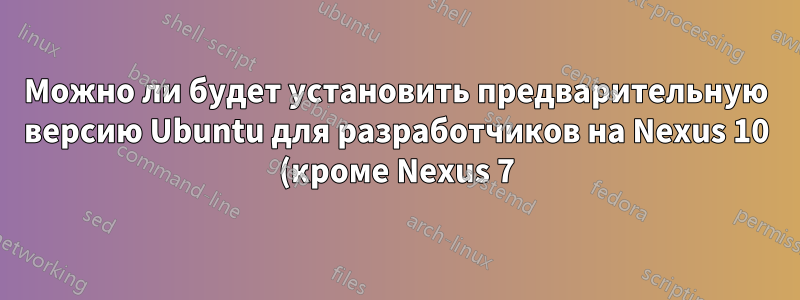 Можно ли будет установить предварительную версию Ubuntu для разработчиков на Nexus 10 (кроме Nexus 7)?