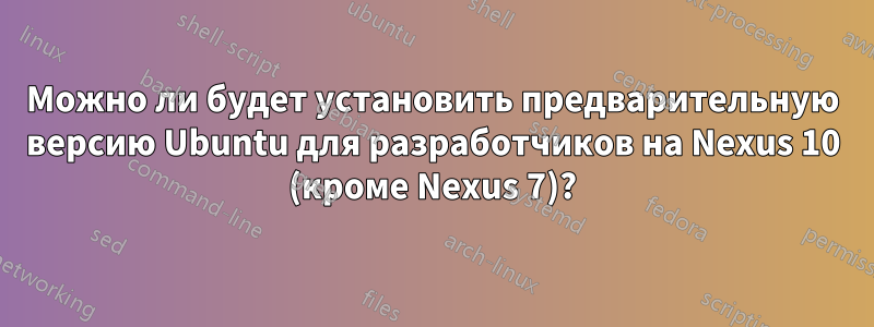Можно ли будет установить предварительную версию Ubuntu для разработчиков на Nexus 10 (кроме Nexus 7)?