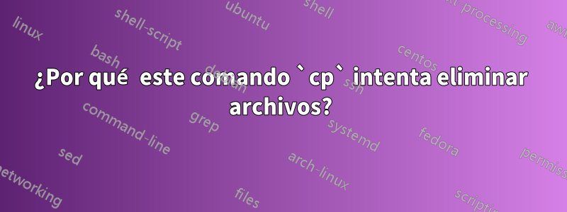 ¿Por qué este comando `cp` intenta eliminar archivos?