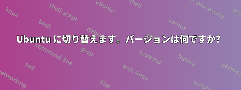 Ubuntu に切り替えます。バージョンは何ですか? 