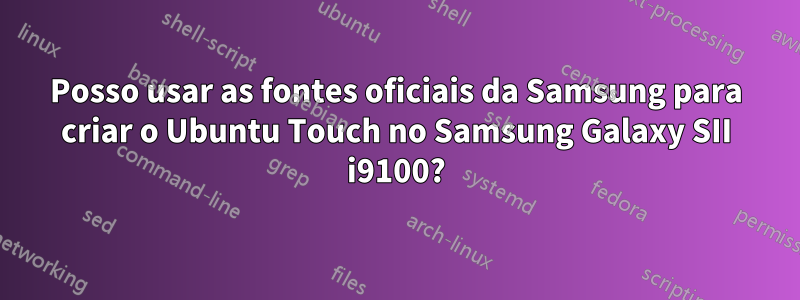 Posso usar as fontes oficiais da Samsung para criar o Ubuntu Touch no Samsung Galaxy SII i9100?