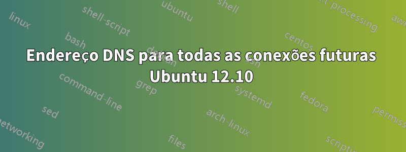 Endereço DNS para todas as conexões futuras Ubuntu 12.10