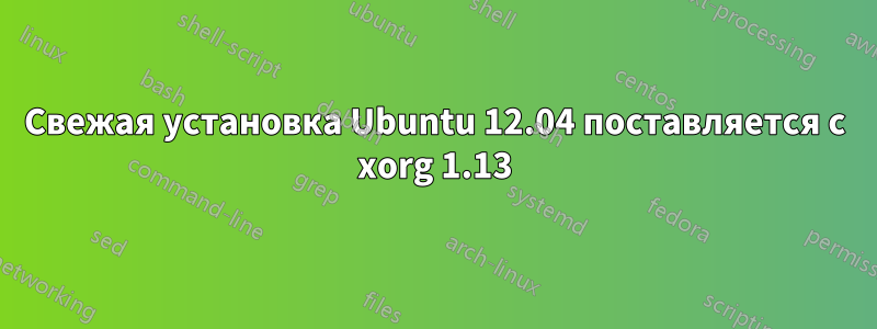 Свежая установка Ubuntu 12.04 поставляется с xorg 1.13