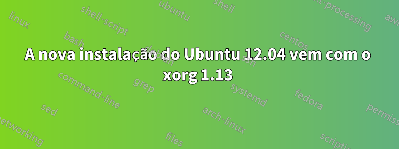 A nova instalação do Ubuntu 12.04 vem com o xorg 1.13