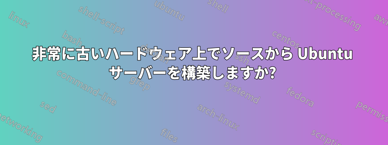 非常に古いハードウェア上でソースから Ubuntu サーバーを構築しますか?