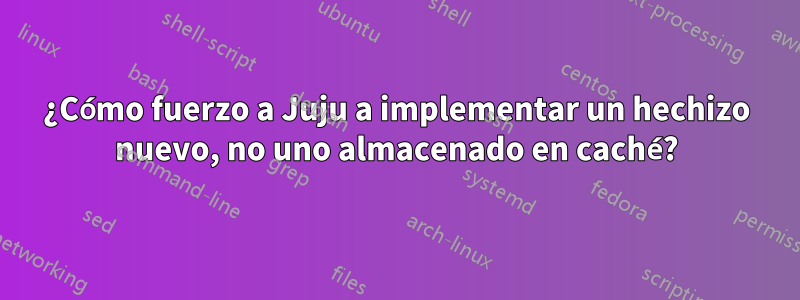 ¿Cómo fuerzo a Juju a implementar un hechizo nuevo, no uno almacenado en caché?