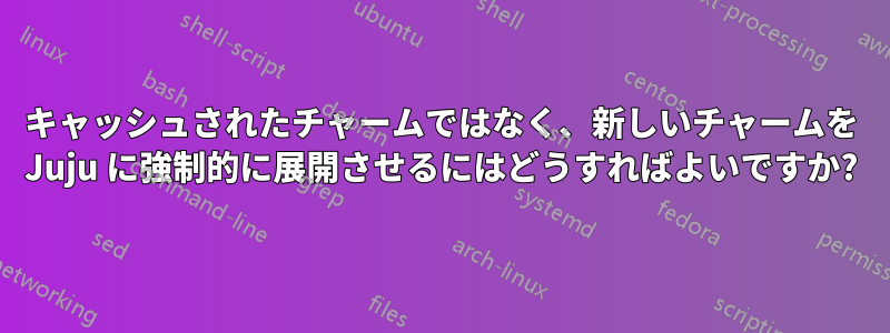 キャッシュされたチャームではなく、新しいチャームを Juju に強制的に展開させるにはどうすればよいですか?