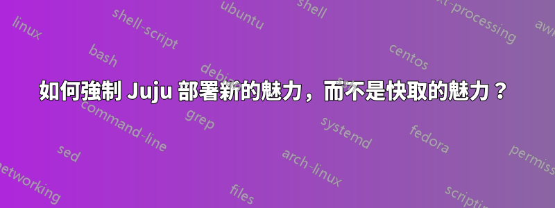 如何強制 Juju 部署新的魅力，而不是快取的魅力？