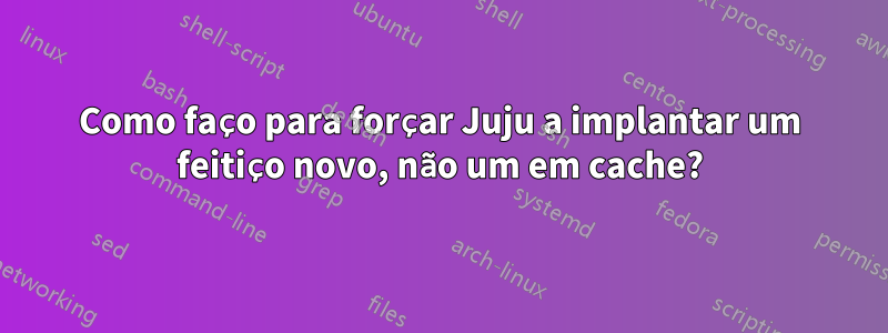 Como faço para forçar Juju a implantar um feitiço novo, não um em cache?