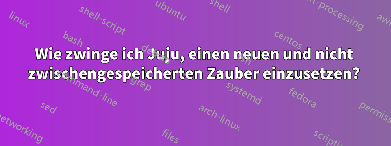 Wie zwinge ich Juju, einen neuen und nicht zwischengespeicherten Zauber einzusetzen?