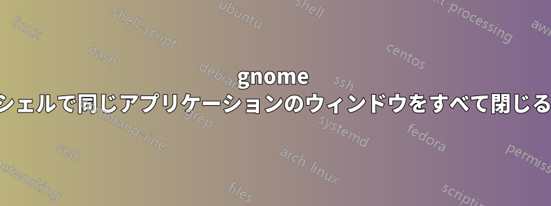 gnome シェルで同じアプリケーションのウィンドウをすべて閉じる