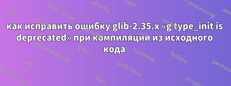 как исправить ошибку glib-2.35.x «g type_init is deprecated» при компиляции из исходного кода