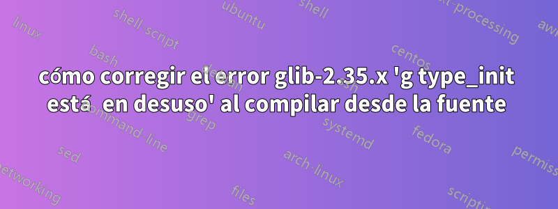 cómo corregir el error glib-2.35.x 'g type_init está en desuso' al compilar desde la fuente