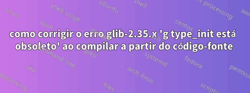 como corrigir o erro glib-2.35.x 'g type_init está obsoleto' ao compilar a partir do código-fonte