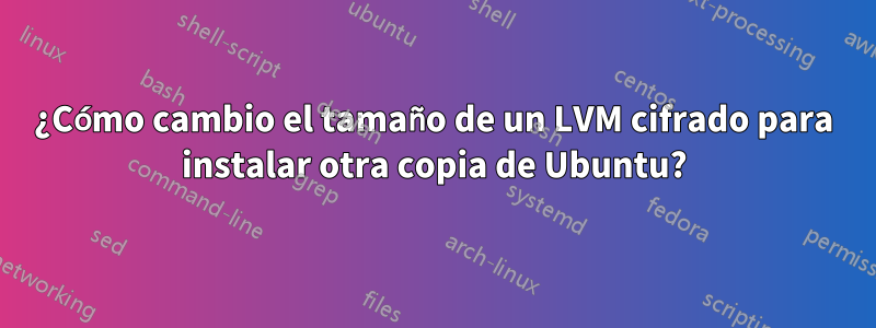 ¿Cómo cambio el tamaño de un LVM cifrado para instalar otra copia de Ubuntu?