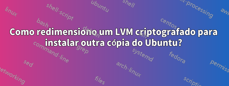 Como redimensiono um LVM criptografado para instalar outra cópia do Ubuntu?