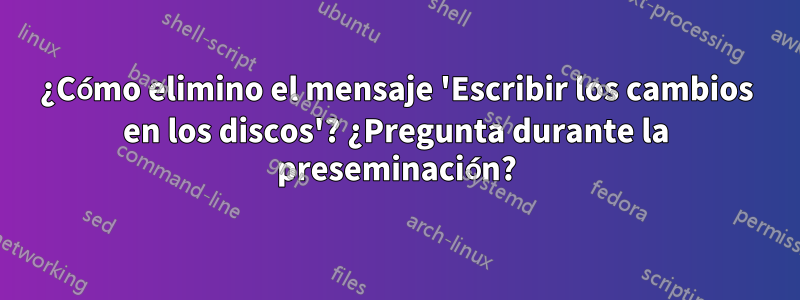 ¿Cómo elimino el mensaje 'Escribir los cambios en los discos'? ¿Pregunta durante la preseminación?