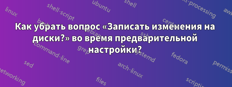 Как убрать вопрос «Записать изменения на диски?» во время предварительной настройки?