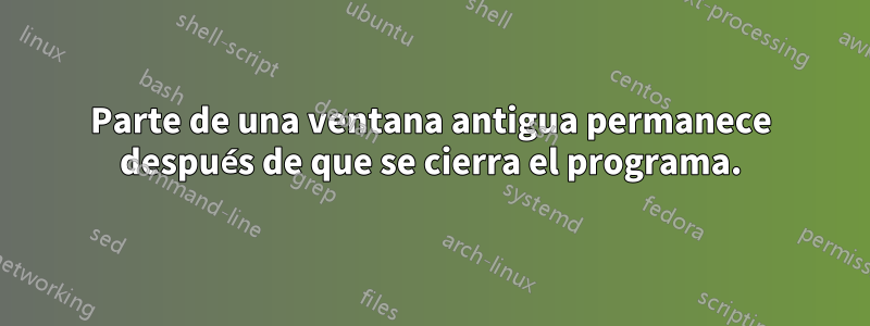 Parte de una ventana antigua permanece después de que se cierra el programa.