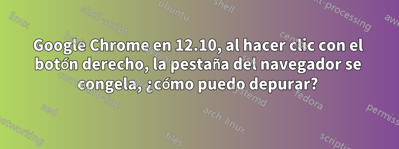 Google Chrome en 12.10, al hacer clic con el botón derecho, la pestaña del navegador se congela, ¿cómo puedo depurar?