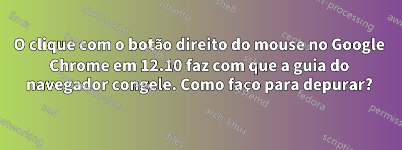 O clique com o botão direito do mouse no Google Chrome em 12.10 faz com que a guia do navegador congele. Como faço para depurar?