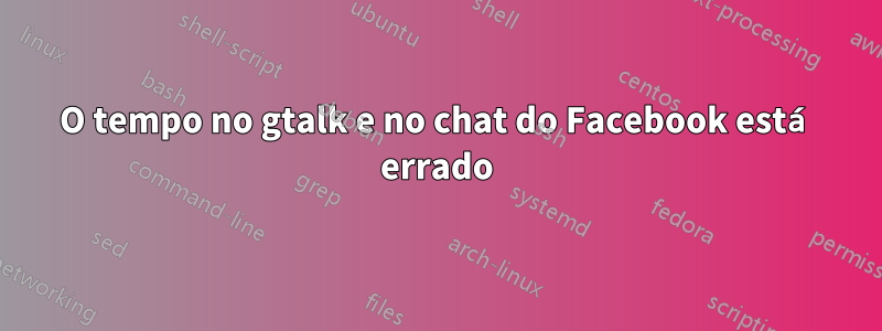 O tempo no gtalk e no chat do Facebook está errado