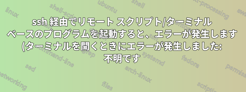ssh 経由でリモート スクリプト/ターミナル ベースのプログラムを起動すると、エラーが発生します (ターミナルを開くときにエラーが発生しました: 不明です)。