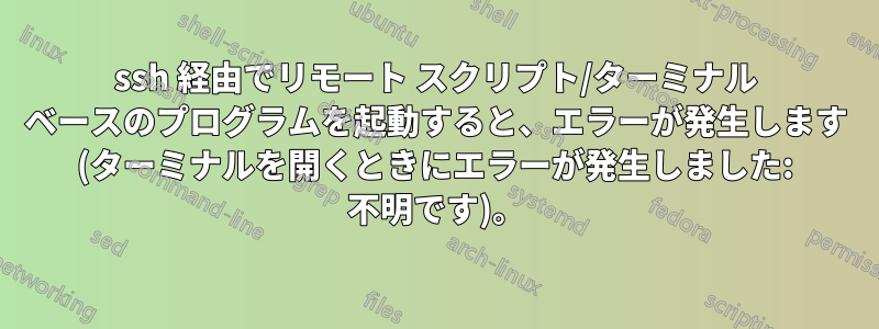 ssh 経由でリモート スクリプト/ターミナル ベースのプログラムを起動すると、エラーが発生します (ターミナルを開くときにエラーが発生しました: 不明です)。