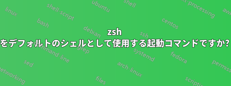 zsh をデフォルトのシェルとして使用する起動コマンドですか?