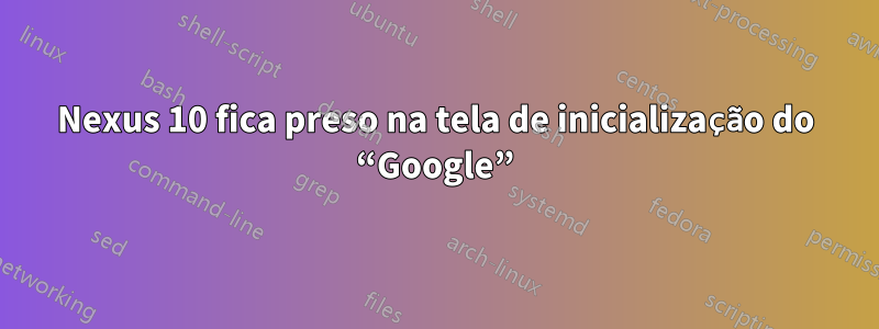 Nexus 10 fica preso na tela de inicialização do “Google”