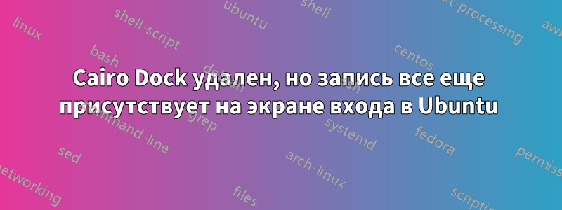 Cairo Dock удален, но запись все еще присутствует на экране входа в Ubuntu