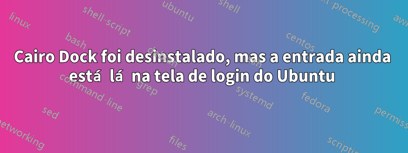 Cairo Dock foi desinstalado, mas a entrada ainda está lá na tela de login do Ubuntu