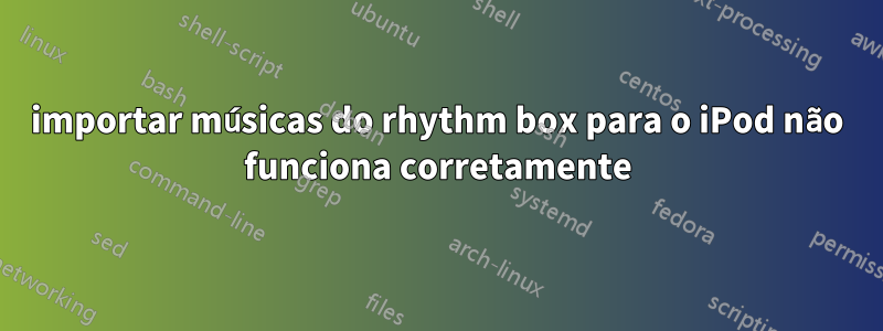 importar músicas do rhythm box para o iPod não funciona corretamente