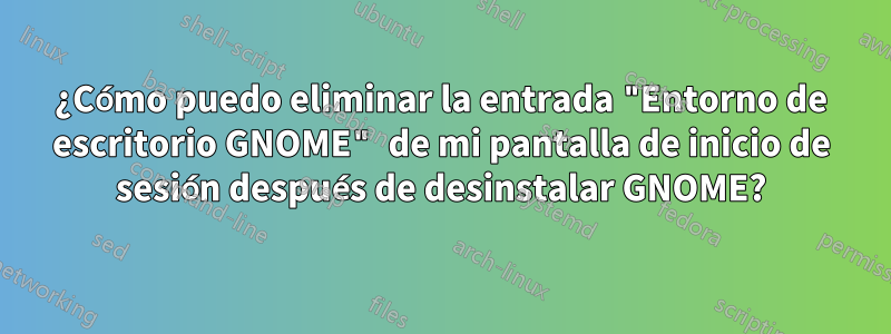 ¿Cómo puedo eliminar la entrada "Entorno de escritorio GNOME" de mi pantalla de inicio de sesión después de desinstalar GNOME?