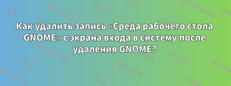 Как удалить запись «Среда рабочего стола GNOME» с экрана входа в систему после удаления GNOME?