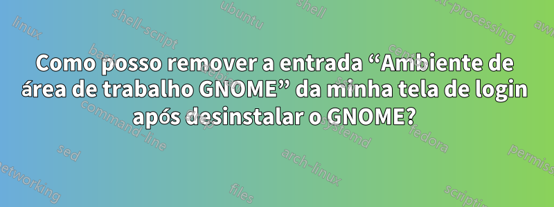 Como posso remover a entrada “Ambiente de área de trabalho GNOME” da minha tela de login após desinstalar o GNOME?