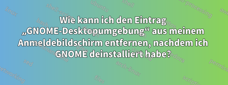 Wie kann ich den Eintrag „GNOME-Desktopumgebung“ aus meinem Anmeldebildschirm entfernen, nachdem ich GNOME deinstalliert habe?