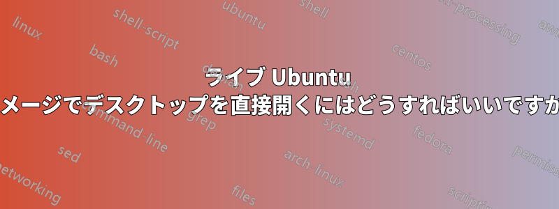 ライブ Ubuntu イメージでデスクトップを直接開くにはどうすればいいですか?