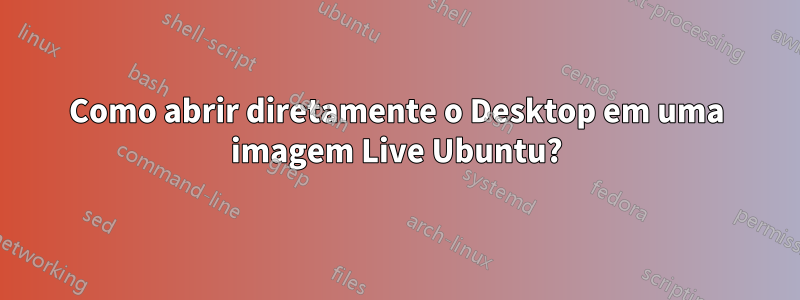 Como abrir diretamente o Desktop em uma imagem Live Ubuntu?