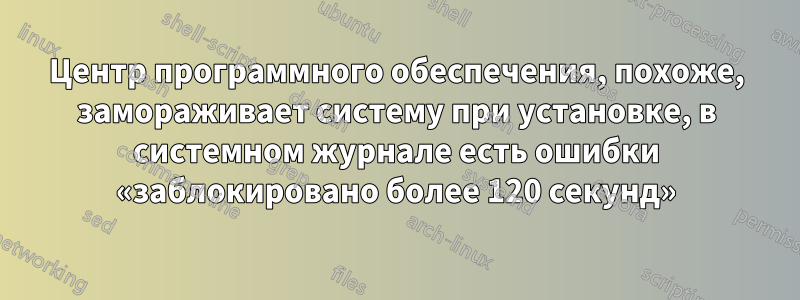 Центр программного обеспечения, похоже, замораживает систему при установке, в системном журнале есть ошибки «заблокировано более 120 секунд»