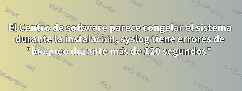 El Centro de software parece congelar el sistema durante la instalación, syslog tiene errores de "bloqueo durante más de 120 segundos"