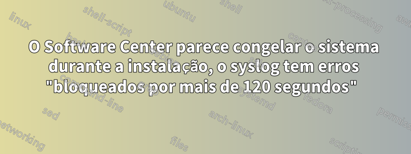 O Software Center parece congelar o sistema durante a instalação, o syslog tem erros "bloqueados por mais de 120 segundos"