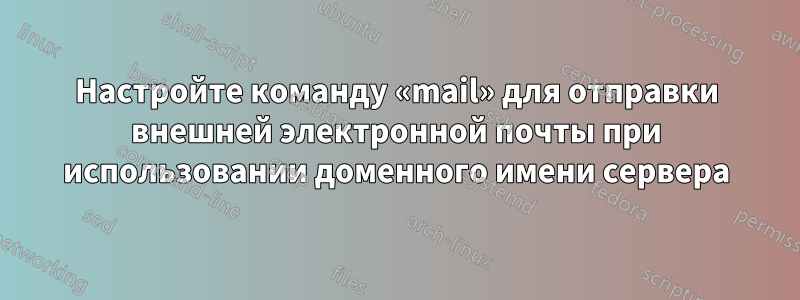 Настройте команду «mail» для отправки внешней электронной почты при использовании доменного имени сервера